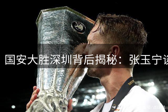 国安大胜深圳背后揭秘：张玉宁谈团队配合与新人成长
