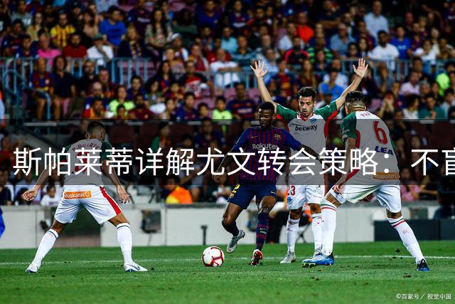 斯帕莱蒂详解尤文转会策略：不盲目追星 现有阵容足以应对双线作战