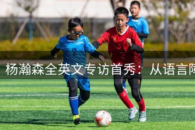 杨瀚森全英文专访首秀：从语言障碍到NBA赛场自信蜕变