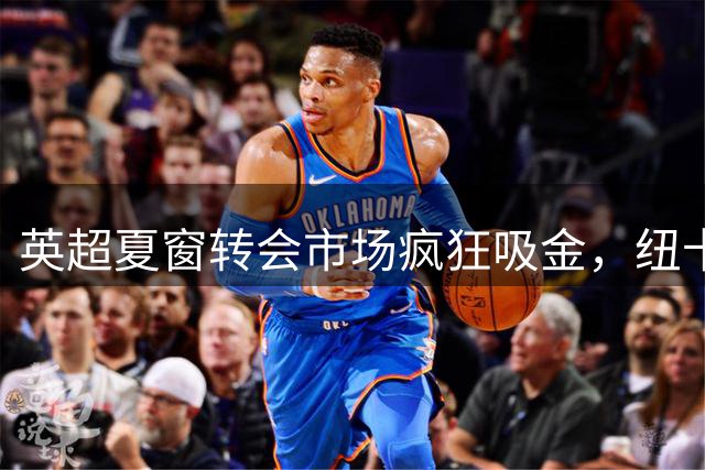 英超夏窗转会市场疯狂吸金，纽卡反向操作引发热议