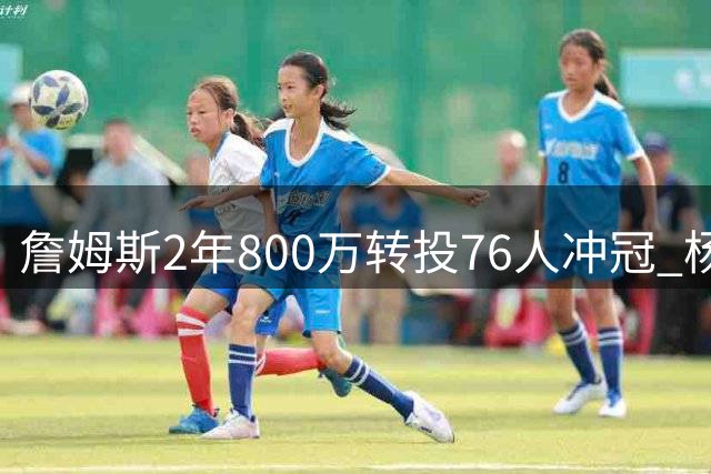 詹姆斯2年800万转投76人冲冠 杨瀚森赴美特训 火箭补强内线