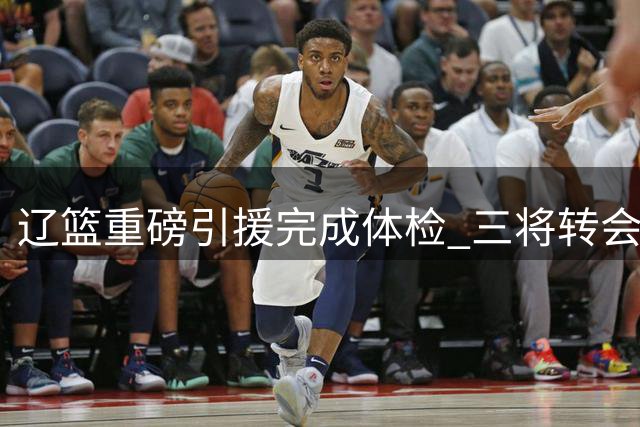 辽篮重磅引援完成体检 三将转会动态牵动CBA夏窗神经
