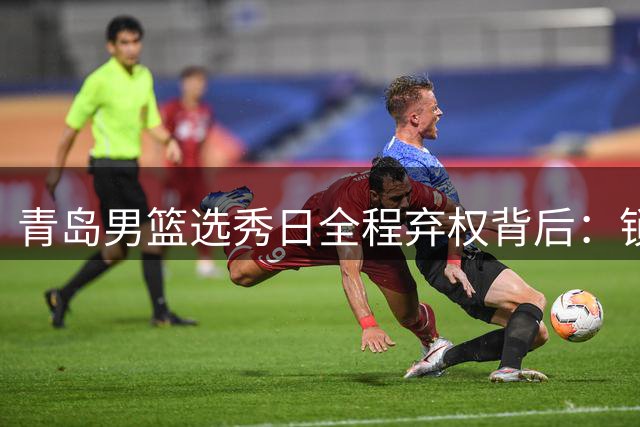 青岛男篮选秀日全程弃权背后：锁定三大目标遭截胡 聚焦青训造血新战略