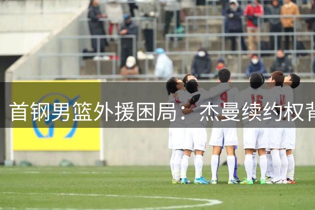 首钢男篮外援困局：杰曼续约权背后的战略抉择