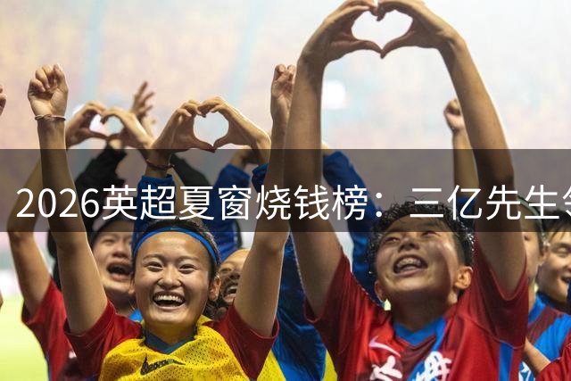 2026英超夏窗烧钱榜：三亿先生领衔，切尔西热刺成最大金主
